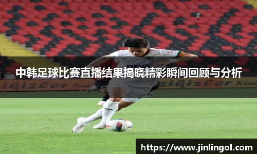中韩足球比赛直播结果揭晓精彩瞬间回顾与分析