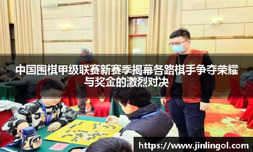 中国围棋甲级联赛新赛季揭幕各路棋手争夺荣耀与奖金的激烈对决