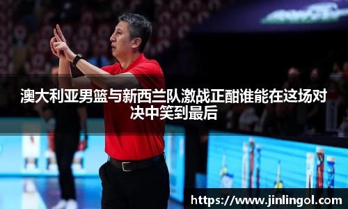 澳大利亚男篮与新西兰队激战正酣谁能在这场对决中笑到最后